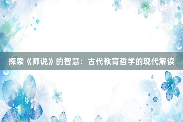 探索《师说》的智慧：古代教育哲学的现代解读